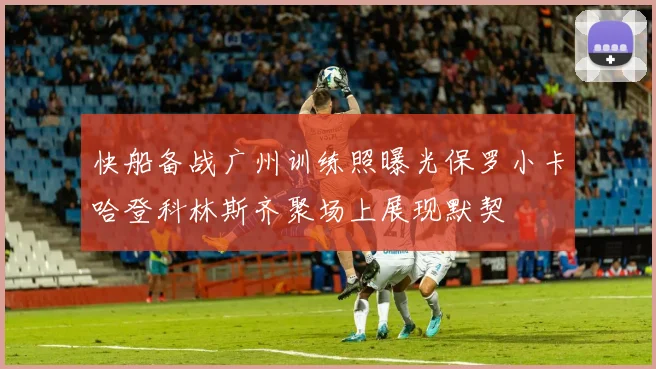 快船备战广州训练照曝光保罗小卡哈登科林斯齐聚场上展现默契