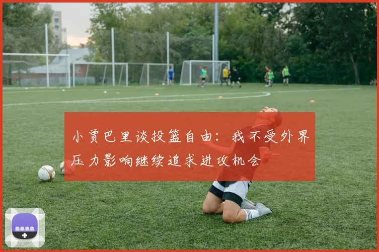 小贾巴里谈投篮自由：我不受外界压力影响继续追求进攻机会