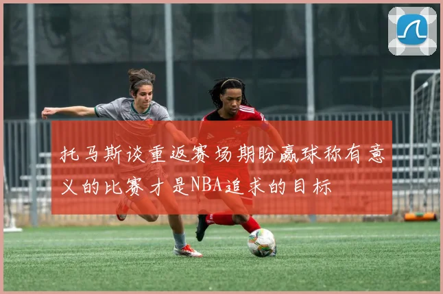 托马斯谈重返赛场期盼赢球称有意义的比赛才是NBA追求的目标
