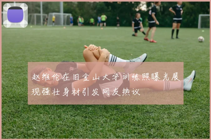 赵维伦在旧金山大学训练照曝光展现强壮身材引发网友热议