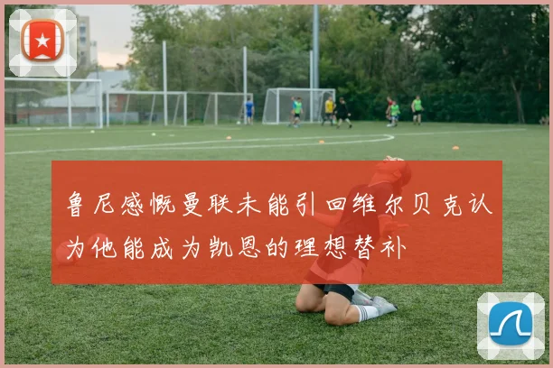 鲁尼感慨曼联未能引回维尔贝克认为他能成为凯恩的理想替补