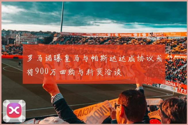 罗马诺曝皇马与帕斯达达成协议或将900万回购与科莫洽谈
