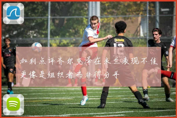 加利点评齐尔克泽在米兰表现不佳更像是组织者而非得分手