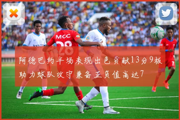阿德巴约半场表现出色贡献13分9板助力球队攻守兼备正负值高达7