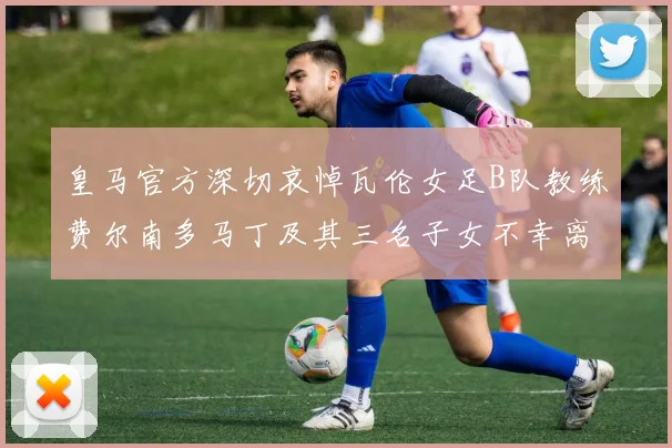 皇马官方深切哀悼瓦伦女足B队教练费尔南多马丁及其三名子女不幸离世