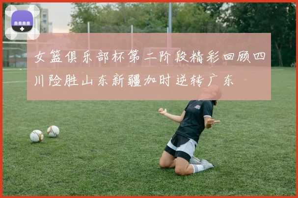 女篮俱乐部杯第二阶段精彩回顾四川险胜山东新疆加时逆转广东