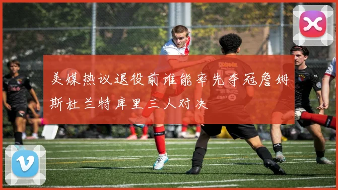 美媒热议退役前谁能率先夺冠詹姆斯杜兰特库里三人对决
