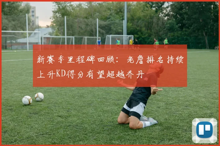 新赛季里程碑回顾：老詹排名持续上升KD得分有望超越乔丹