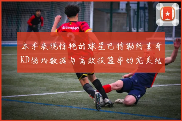 本季表现惊艳的球星巴特勒约基奇KD场均数据与高效投篮率的完美结合