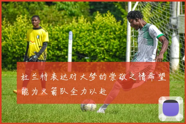 杜兰特表达对大梦的崇敬之情希望能为火箭队全力以赴