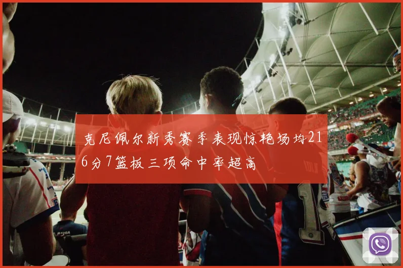 克尼佩尔新秀赛季表现惊艳场均216分7篮板三项命中率超高