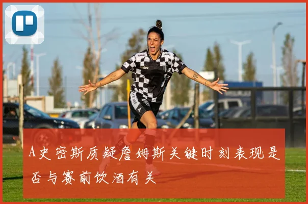 A史密斯质疑詹姆斯关键时刻表现是否与赛前饮酒有关