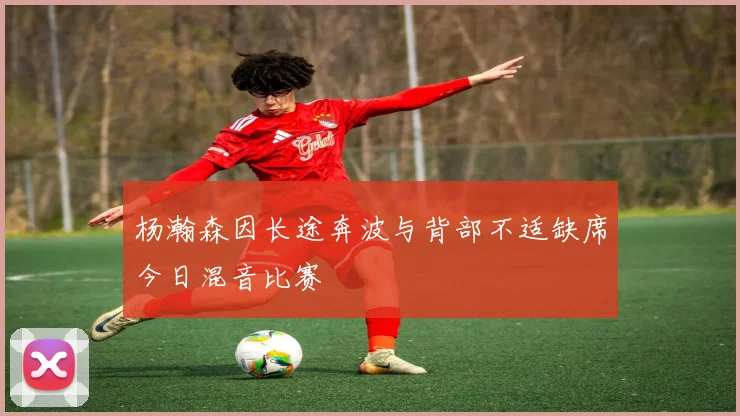 杨瀚森因长途奔波与背部不适缺席今日混音比赛
