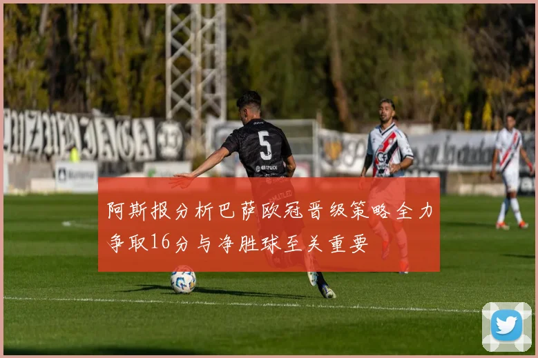 阿斯报分析巴萨欧冠晋级策略全力争取16分与净胜球至关重要