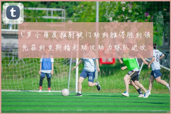 C罗小角度推射破门助利雅得胜利领先菲利克斯精彩助攻助力球队进攻
