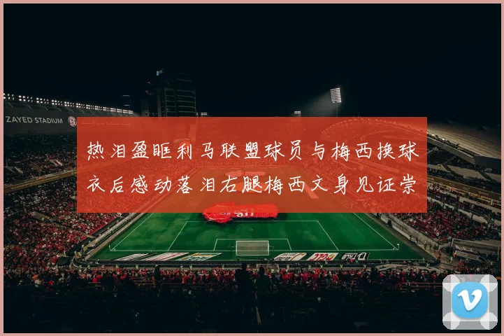 热泪盈眶利马联盟球员与梅西换球衣后感动落泪右腿梅西文身见证崇拜之情
