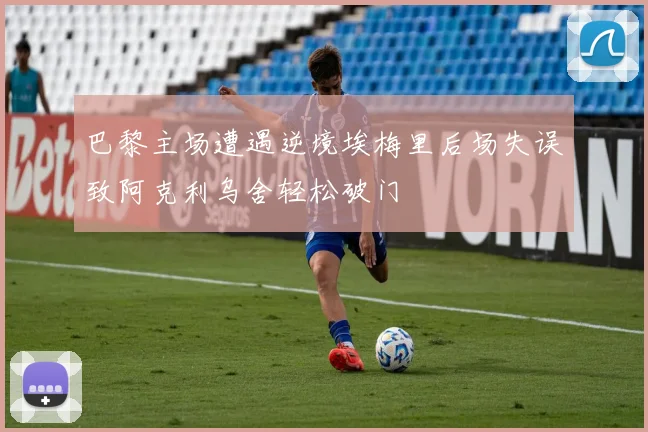 巴黎主场遭遇逆境埃梅里后场失误致阿克利乌舍轻松破门